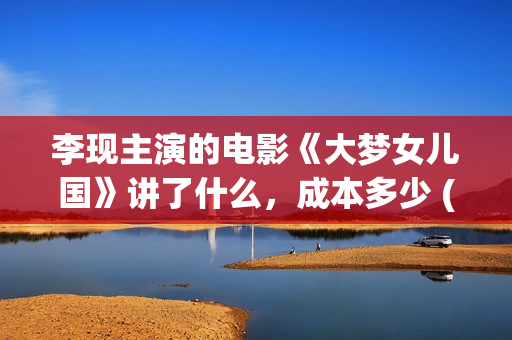 李现主演的电影《大梦女儿国》讲了什么，成本多少 (李现主演的电影作品)