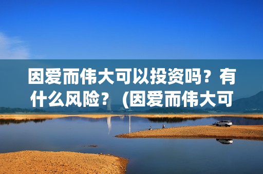 因爱而伟大可以投资吗？有什么风险？ (因爱而伟大可以做什么)