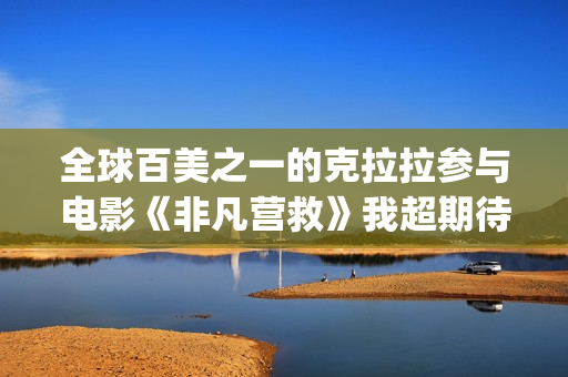 全球百美之一的克拉拉参与电影《非凡营救》我超期待(全球百美榜)