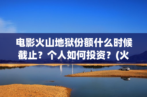 电影火山地狱份额什么时候截止？个人如何投资？(火山地狱电影宣发)