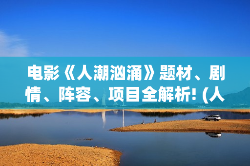 电影《人潮汹涌》题材、剧情、阵容、项目全解析! (人潮汹涌正片)
