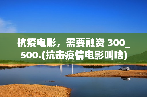 抗疫电影，需要融资 300_500.(抗击疫情电影叫啥)