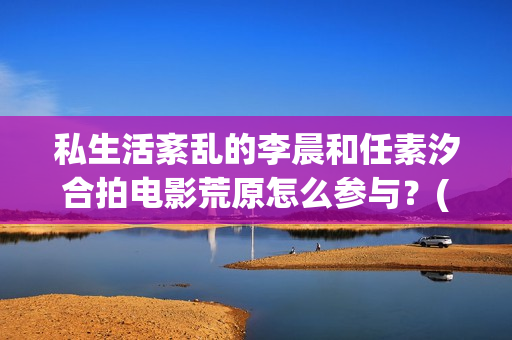 私生活紊乱的李晨和任素汐合拍电影荒原怎么参与？(私生活乱的人最后什么下场)