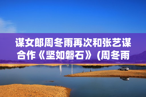 谋女郎周冬雨再次和张艺谋合作《坚如磐石》 (周冬雨女神)