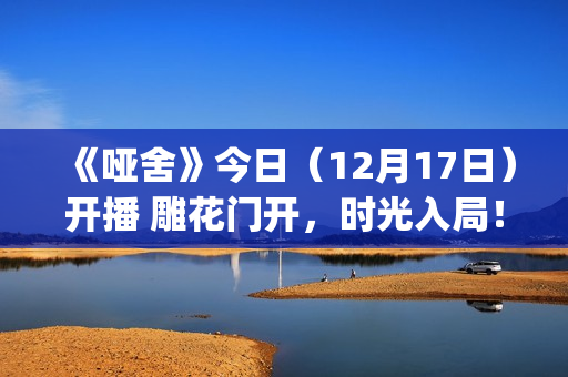《哑舍》今日（12月17日）开播 雕花门开，时光入局！(《哑舍》今日开业)