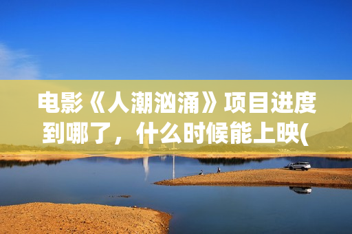 电影《人潮汹涌》项目进度到哪了，什么时候能上映(电影《人潮汹涌》观后感)
