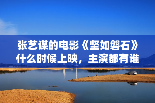 张艺谋的电影《坚如磐石》什么时候上映，主演都有谁！(张艺谋的电影作品)