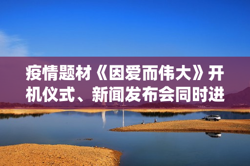 疫情题材《因爱而伟大》开机仪式、新闻发布会同时进行(疫情题材电影《因爱而伟大》)