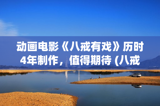 动画电影《八戒有戏》历时4年制作，值得期待 (八戒八戒是什么动画片)