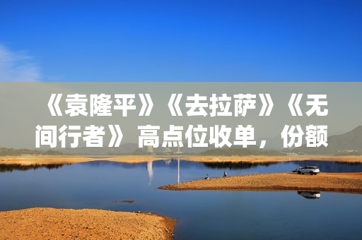 《袁隆平》《去拉萨》《无间行者》 高点位收单，份额有限(袁隆平介绍的视频)