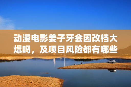 动漫电影姜子牙会因改档大爆吗，及项目风险都有哪些？(动漫电影姜子牙演员表)