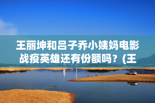 王丽坤和吕子乔小姨妈电影战疫英雄还有份额吗？(王丽坤和吕子乔谁厉害)
