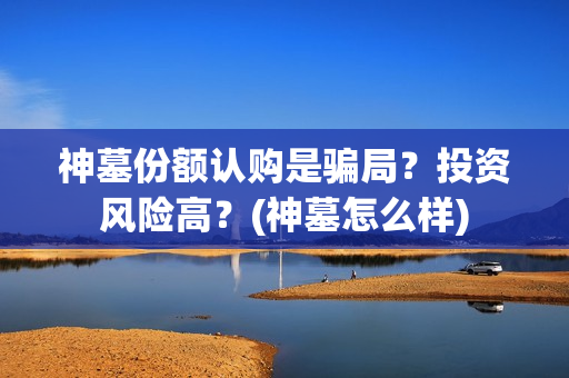 神墓份额认购是骗局？投资风险高？(神墓怎么样)