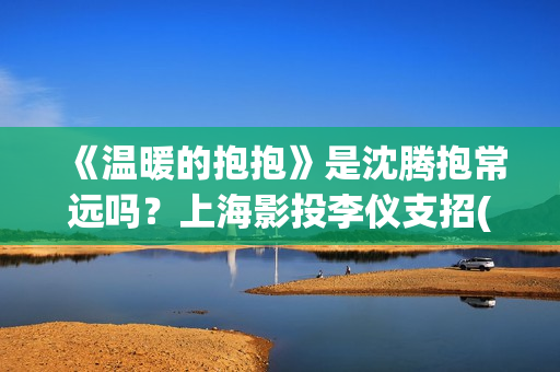 《温暖的抱抱》是沈腾抱常远吗？上海影投李仪支招(温暖的抱抱电影完整版免费观看)