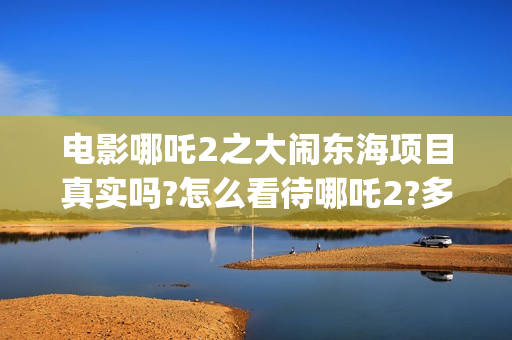 电影哪吒2之大闹东海项目真实吗?怎么看待哪吒2?多少起投?(电影 哪吒2)