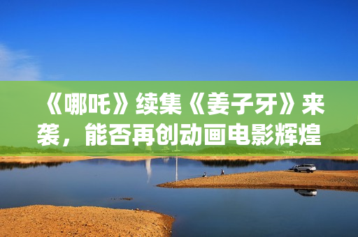 《哪吒》续集《姜子牙》来袭，能否再创动画电影辉煌？个人多少起投？ (哪吒有没有续集)