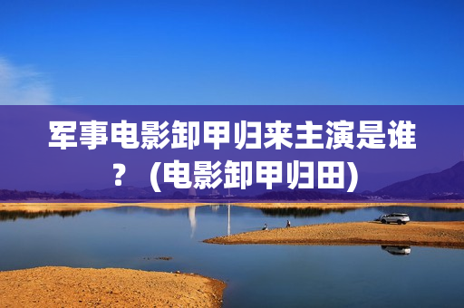 军事电影卸甲归来主演是谁？ (电影卸甲归田)
