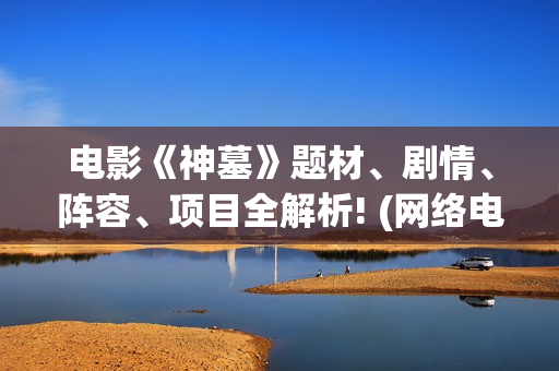 电影《神墓》题材、剧情、阵容、项目全解析! (网络电影神墓)