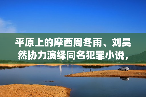 平原上的摩西周冬雨、刘昊然协力演绎同名犯罪小说，个人多少起投？(平原上的摩西为什么改名)