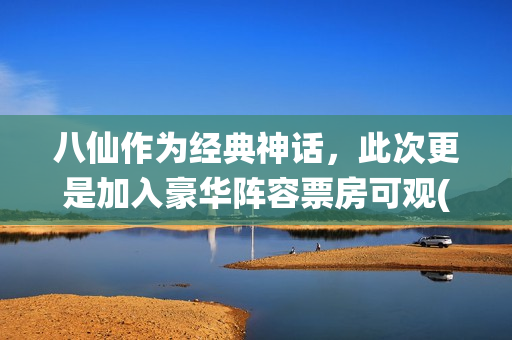 八仙作为经典神话，此次更是加入豪华阵容票房可观(八仙作为经典神话故事)