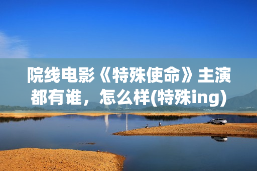 院线电影《特殊使命》主演都有谁，怎么样(特殊ing)