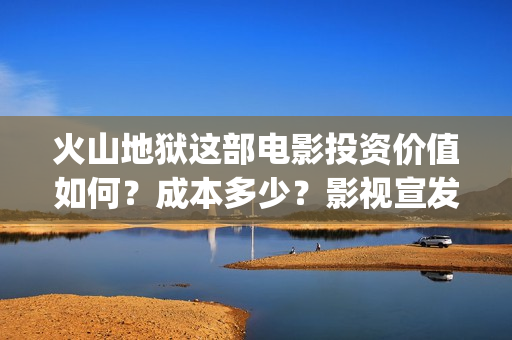 火山地狱这部电影投资价值如何？成本多少？影视宣发？(火山地狱这部电影叫什么)