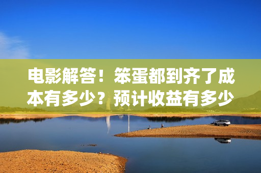 电影解答！笨蛋都到齐了成本有多少？预计收益有多少？(笨蛋你知道吗)