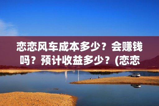 恋恋风车成本多少？会赚钱吗？预计收益多少？(恋恋风车成本多少)