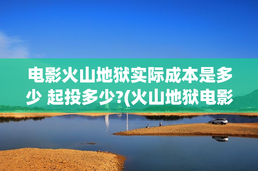 电影火山地狱实际成本是多少 起投多少?(火山地狱电影上映时间)