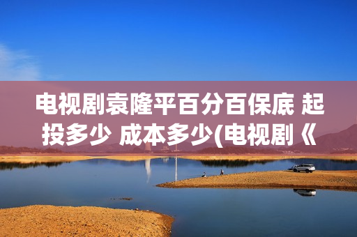 电视剧袁隆平百分百保底 起投多少 成本多少(电视剧《袁隆平》演员表)