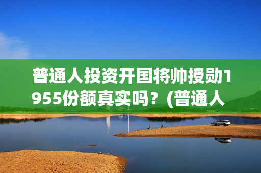 普通人投资开国将帅授勋1955份额真实吗？(普通人 投资)
