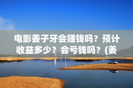 电影姜子牙会赚钱吗？预计收益多少？会亏钱吗？(姜子牙电影当年的真相是什么)