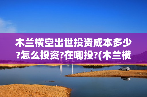 木兰横空出世投资成本多少?怎么投资?在哪投?(木兰横空出世百度百科)
