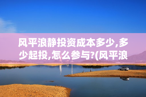 风平浪静投资成本多少,多少起投,怎么参与?(风平浪静值得投资吗)