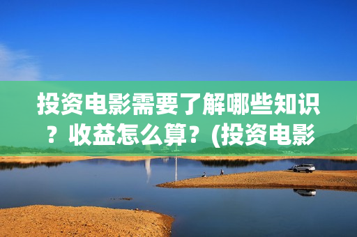 投资电影需要了解哪些知识？收益怎么算？(投资电影需要了解什么)