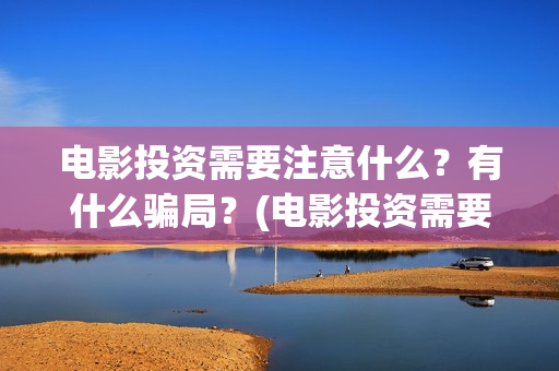 电影投资需要注意什么？有什么骗局？(电影投资需要注意什么)