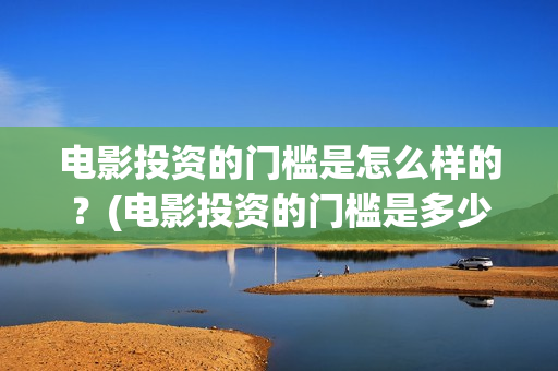电影投资的门槛是怎么样的？(电影投资的门槛是多少)