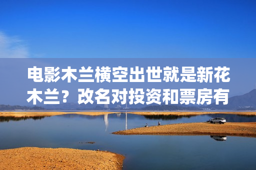 电影木兰横空出世就是新花木兰？改名对投资和票房有影响吗？(电影木兰横空出世)
