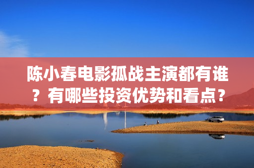 陈小春电影孤战主演都有谁？有哪些投资优势和看点？(陈小春电影孤战在线观看)