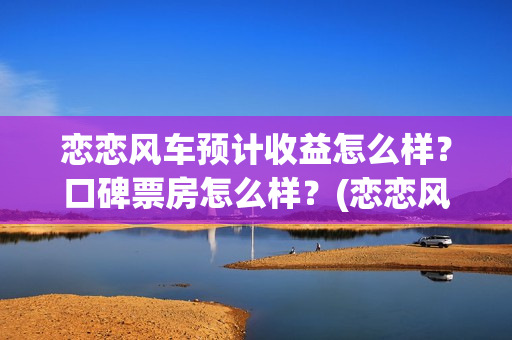 恋恋风车预计收益怎么样？口碑票房怎么样？(恋恋风车何时上映)