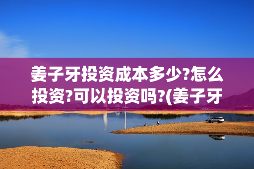 姜子牙投资成本多少?怎么投资?可以投资吗?(姜子牙投资额)