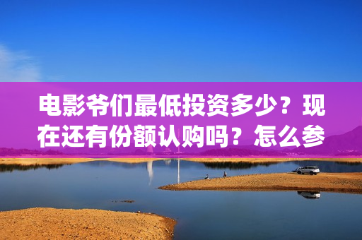 电影爷们最低投资多少？现在还有份额认购吗？怎么参与？(爷们电影最新动态)
