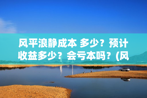 风平浪静成本 多少？预计收益多少？会亏本吗？(风平浪静成本多少)