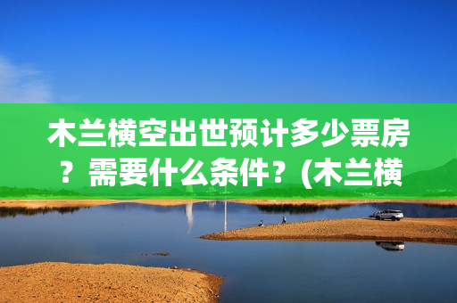 木兰横空出世预计多少票房？需要什么条件？(木兰横空出世什么时候上映)