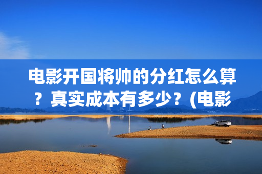 电影开国将帅的分红怎么算？真实成本有多少？(电影开国将帅的演员表)