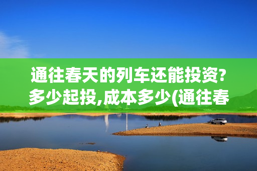 通往春天的列车还能投资?多少起投,成本多少(通往春天的列车演员表)