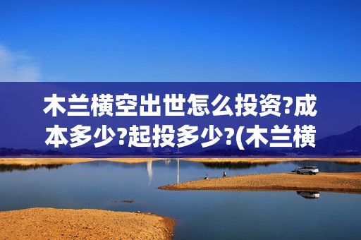 木兰横空出世怎么投资?成本多少?起投多少?(木兰横空出世成本)