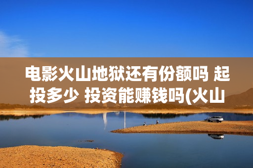 电影火山地狱还有份额吗 起投多少 投资能赚钱吗(火山地狱电影口碑)
