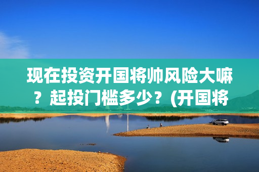 现在投资开国将帅风险大嘛？起投门槛多少？(开国将帅投资方中有哪些)