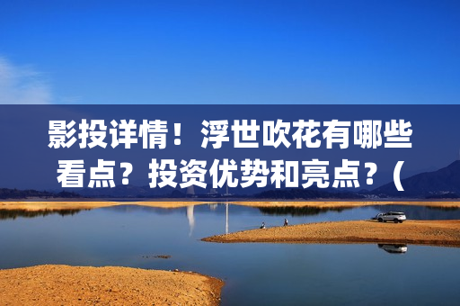 影投详情！浮世吹花有哪些看点？投资优势和亮点？(浮世focus)